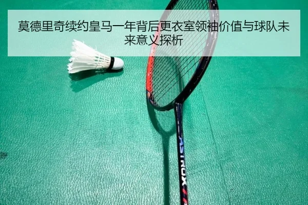 莫德里奇续约皇马一年背后更衣室领袖价值与球队未来意义探析