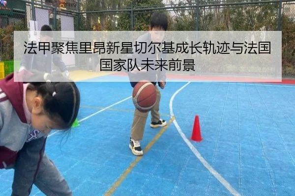 法甲聚焦里昂新星切尔基成长轨迹与法国国家队未来前景