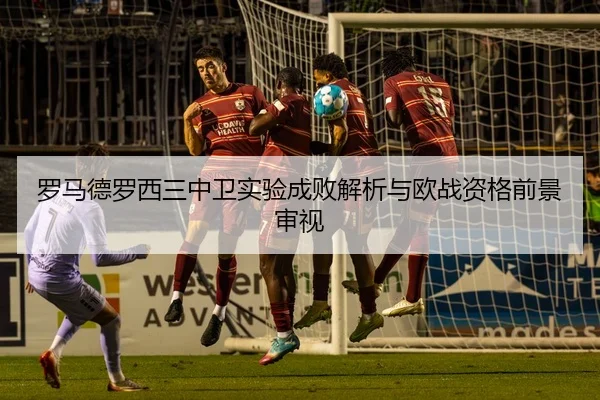 罗马德罗西三中卫实验成败解析与欧战资格前景审视