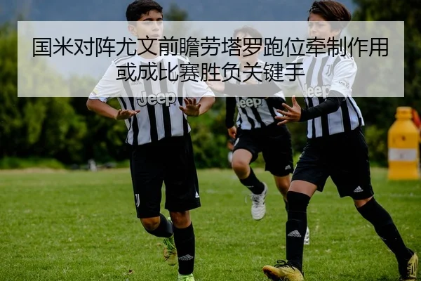 国米对阵尤文前瞻劳塔罗跑位牵制作用或成比赛胜负关键手
