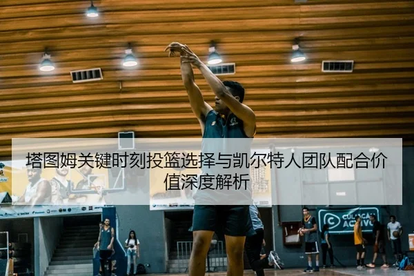 塔图姆关键时刻投篮选择与凯尔特人团队配合价值深度解析